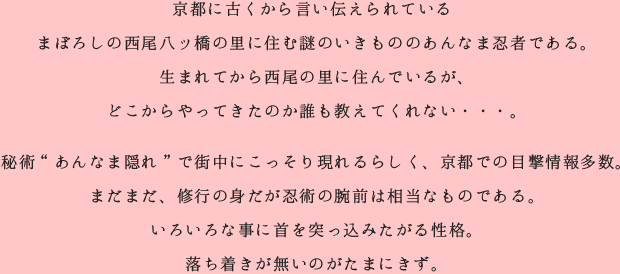京都に古くから言い伝えられている まぼろしの西尾八ッ橋の里に住む謎のいきもののあんなま忍者である。 秘術“あんなま隠れ”で街中にこっそり現れるらしく、京都での目撃情報多数。 まだまだ、修行の身だが忍術の腕前は相当なものである。 いろいろな事に首を突っ込みたがる性格。 落ち着きが無いのがたまにきず。